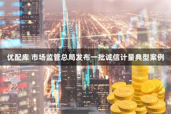优配库 市场监管总局发布一批诚信计量典型案例