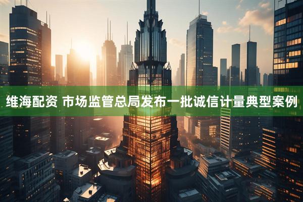 维海配资 市场监管总局发布一批诚信计量典型案例