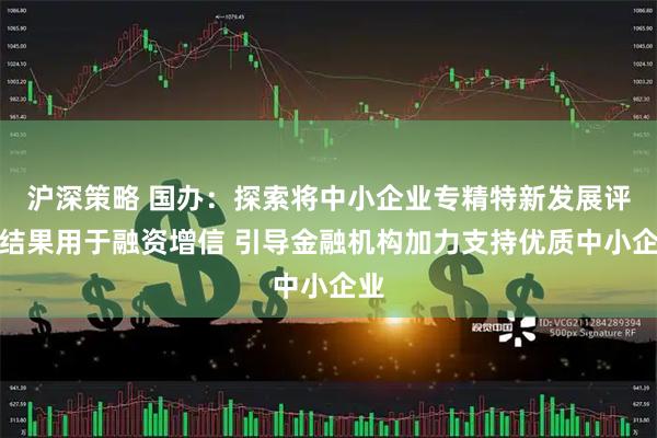 沪深策略 国办：探索将中小企业专精特新发展评价结果用于融资增信 引导金融机构加力支持优质中小企业