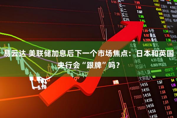 易云达 美联储加息后下一个市场焦点：日本和英国央行会“跟牌”吗？