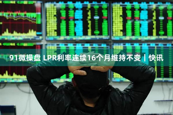 91微操盘 LPR利率连续16个月维持不变｜快讯