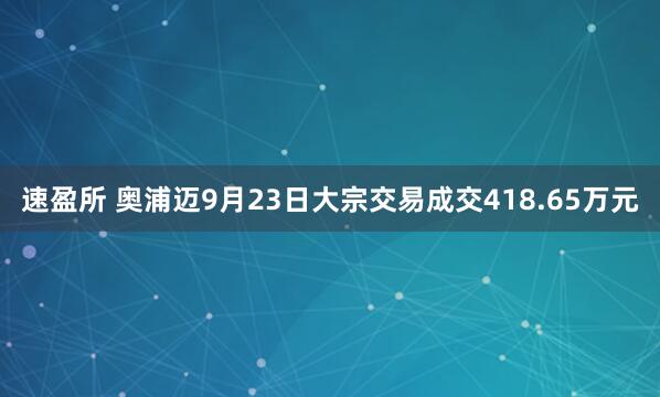 速盈所 奥浦迈9月23日大宗交易成交418.65万元