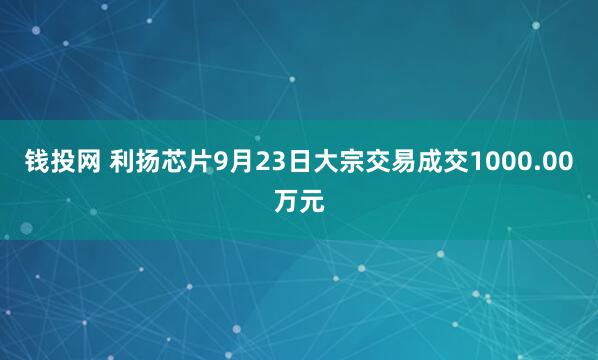 钱投网 利扬芯片9月23日大宗交易成交1000.00万元