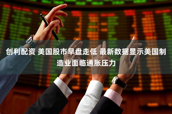 创利配资 美国股市早盘走低 最新数据显示美国制造业面临通胀压力