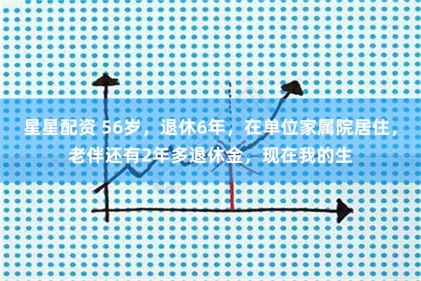 星星配资 56岁，退休6年，在单位家属院居住，老伴还有2年多退休金，现在我的生