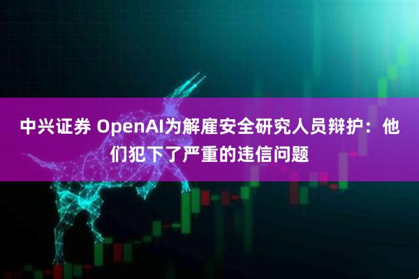中兴证券 OpenAI为解雇安全研究人员辩护：他们犯下了严重的违信问题
