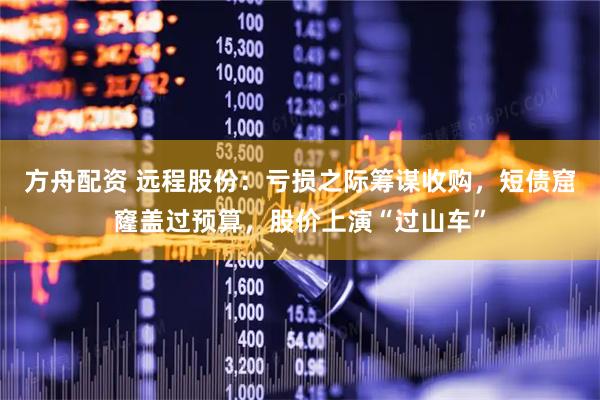 方舟配资 远程股份：亏损之际筹谋收购，短债窟窿盖过预算，股价上演“过山车”
