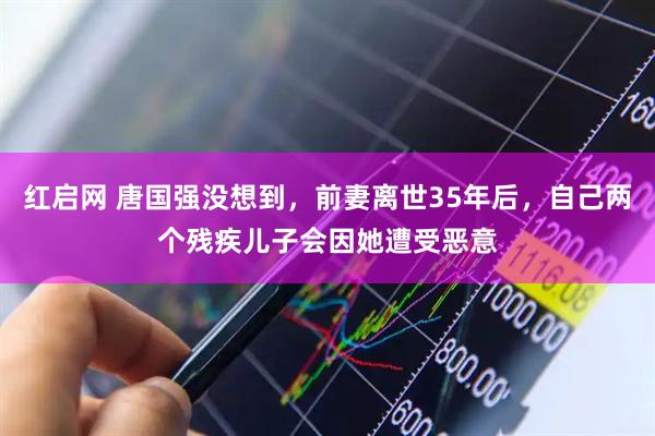 红启网 唐国强没想到，前妻离世35年后，自己两个残疾儿子会因她遭受恶意