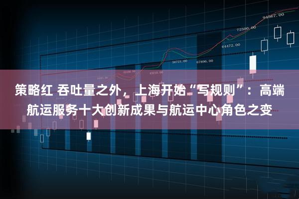 策略红 吞吐量之外，上海开始“写规则”：高端航运服务十大创新成果与航运中心角色之变