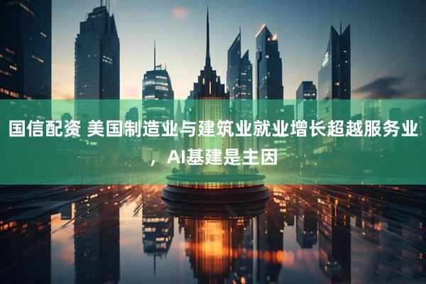 国信配资 美国制造业与建筑业就业增长超越服务业，AI基建是主因