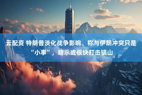 云配资 特朗普淡化战争影响、称与伊朗冲突只是“小事”，暗示或很快打击镐山