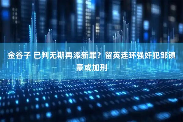 金谷子 已判无期再添新罪？留英连环强奸犯邹镇豪或加刑