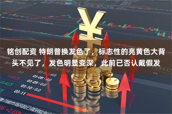 铭创配资 特朗普换发色了，标志性的亮黄色大背头不见了，发色明显变深，此前已否认戴假发