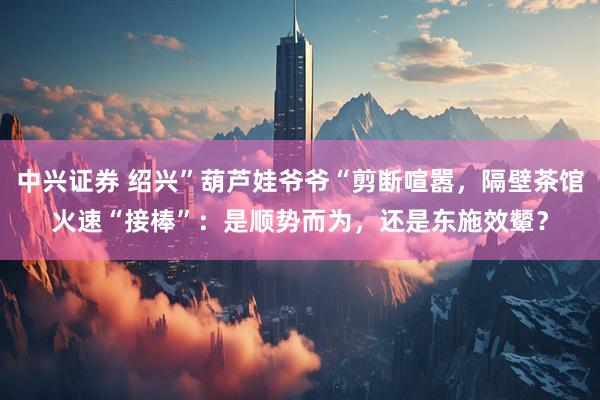 中兴证券 绍兴”葫芦娃爷爷“剪断喧嚣，隔壁茶馆火速“接棒”：是顺势而为，还是东施效颦？