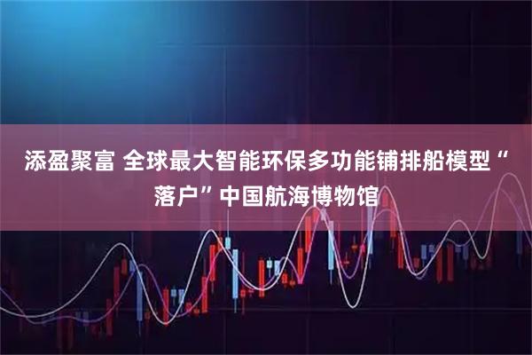 添盈聚富 全球最大智能环保多功能铺排船模型“落户”中国航海博物馆