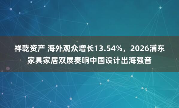 祥乾资产 海外观众增长13.54%，2026浦东家具家居双展奏响中国设计出海强音