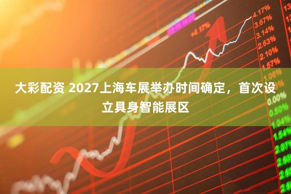 大彩配资 2027上海车展举办时间确定，首次设立具身智能展区