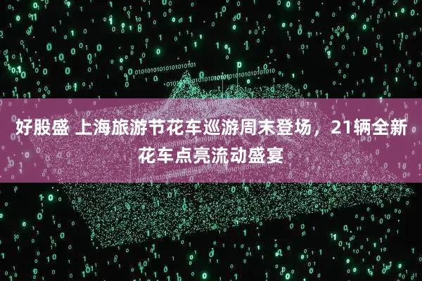 好股盛 上海旅游节花车巡游周末登场，21辆全新花车点亮流动盛宴