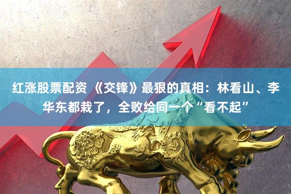 红涨股票配资 《交锋》最狠的真相：林看山、李华东都栽了，全败给同一个“看不起”