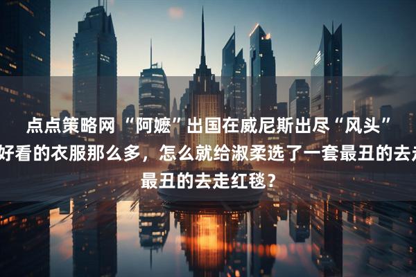 点点策略网 “阿嬷”出国在威尼斯出尽“风头”，只是好看的衣服那么多，怎么就给淑柔选了一套最丑的去走红毯？