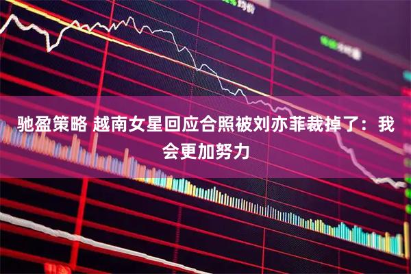 驰盈策略 越南女星回应合照被刘亦菲裁掉了：我会更加努力