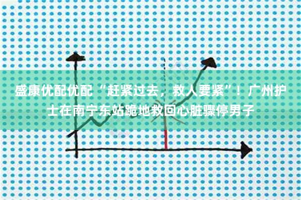 盛康优配优配 “赶紧过去，救人要紧”！广州护士在南宁东站跪地救回心脏骤停男子