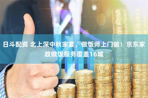 日斗配资 北上深中秋家宴，做饭师上门做！京东家政做饭服务覆盖16城