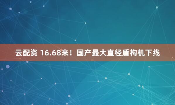 云配资 16.68米！国产最大直径盾构机下线