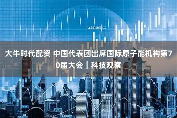 大牛时代配资 中国代表团出席国际原子能机构第70届大会｜科技观察