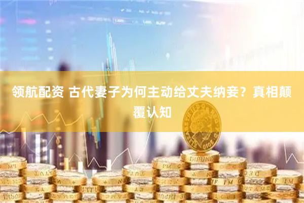 领航配资 古代妻子为何主动给丈夫纳妾？真相颠覆认知