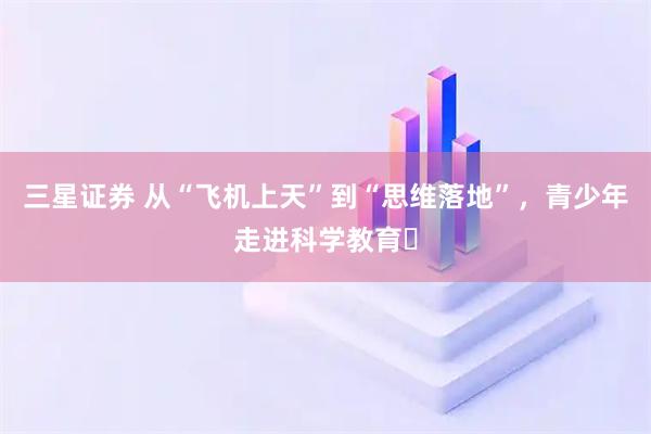 三星证券 从“飞机上天”到“思维落地”，青少年走进科学教育​