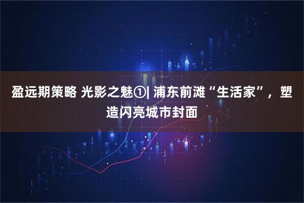 盈远期策略 光影之魅①| 浦东前滩“生活家”，塑造闪亮城市封面